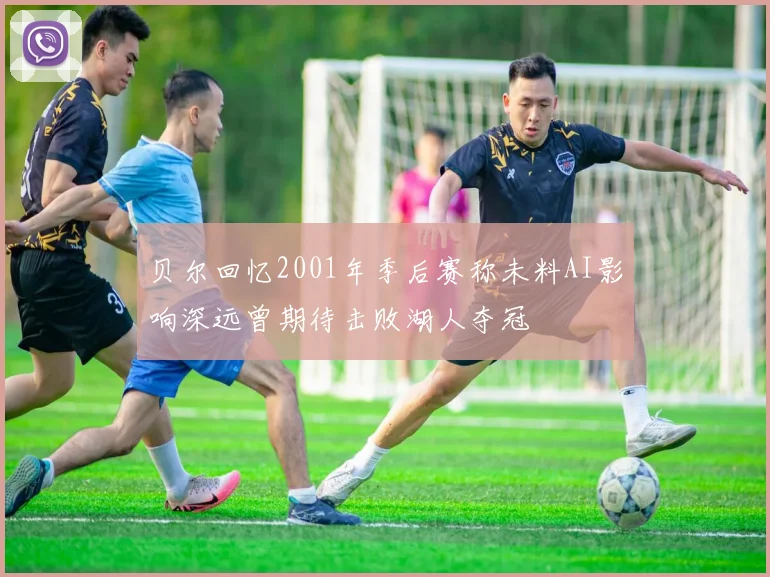 贝尔回忆2001年季后赛称未料AI影响深远曾期待击败湖人夺冠