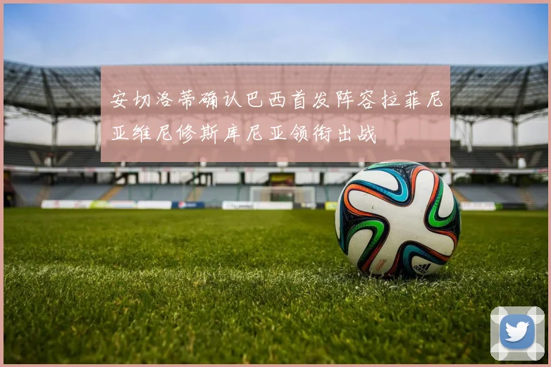 安切洛蒂确认巴西首发阵容拉菲尼亚维尼修斯库尼亚领衔出战