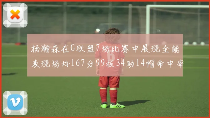 杨瀚森在G联盟7场比赛中展现全能表现场均167分99板34助14帽命中率超五成