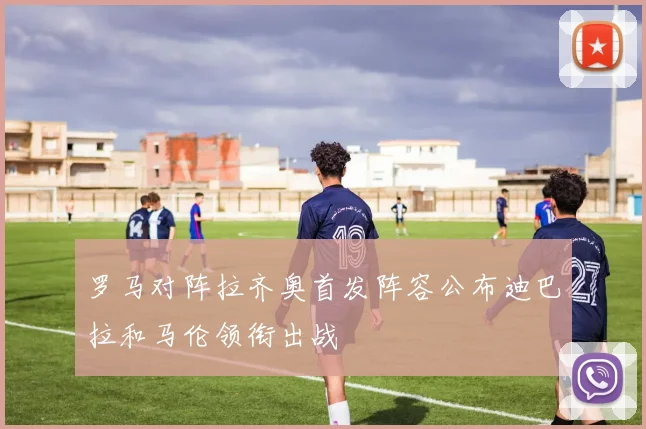 罗马对阵拉齐奥首发阵容公布迪巴拉和马伦领衔出战