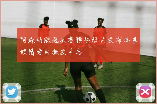 阿森纳欧冠决赛预热短片发布洛基倾情旁白激发斗志