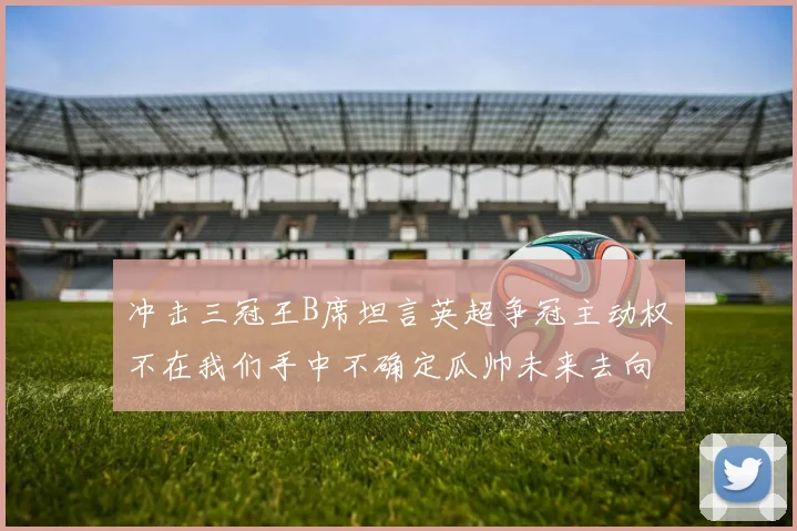 冲击三冠王B席坦言英超争冠主动权不在我们手中不确定瓜帅未来去向