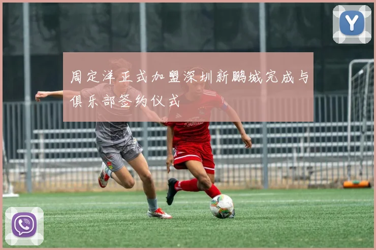 周定洋正式加盟深圳新鹏城完成与俱乐部签约仪式