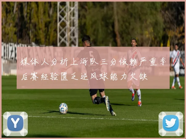 媒体人分析上海队三分依赖严重季后赛经验匮乏逆风球能力欠缺