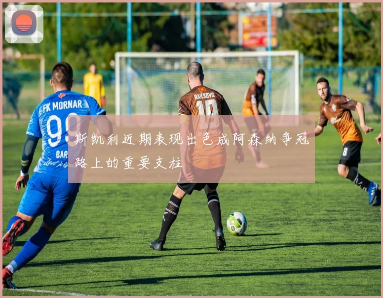 斯凯利近期表现出色成阿森纳争冠路上的重要支柱