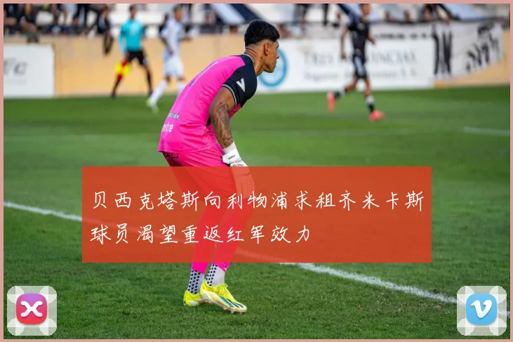 贝西克塔斯向利物浦求租齐米卡斯球员渴望重返红军效力