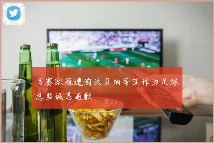 马赛欧冠遭淘汰贝纳蒂亚作为足球总监诚恳道歉