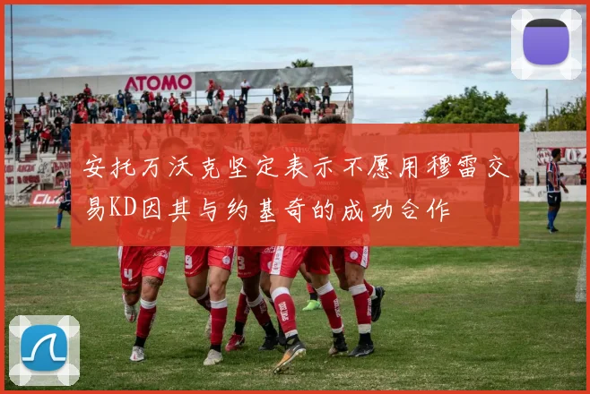 安托万沃克坚定表示不愿用穆雷交易KD因其与约基奇的成功合作