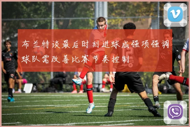 布兰特谈最后时刻进球成强项强调球队需改善比赛节奏控制