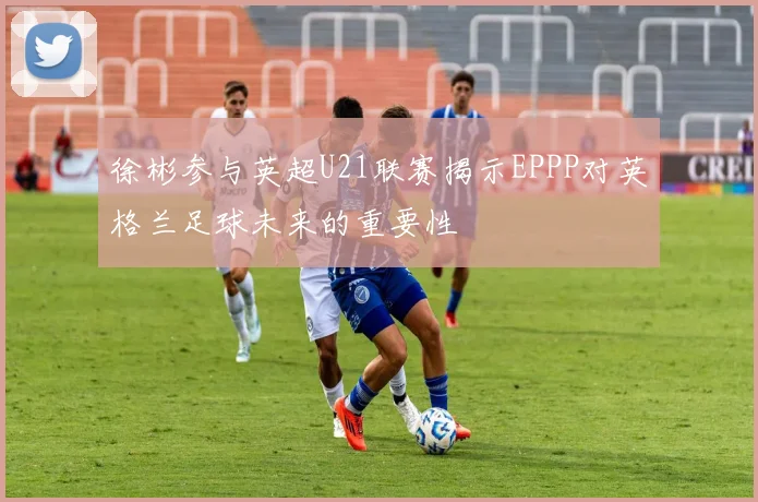 徐彬参与英超U21联赛揭示EPPP对英格兰足球未来的重要性