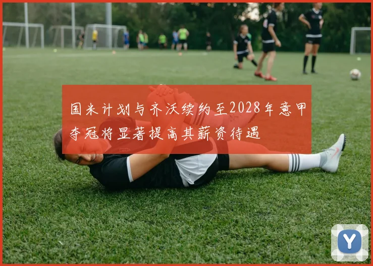 国米计划与齐沃续约至2028年意甲夺冠将显著提高其薪资待遇
