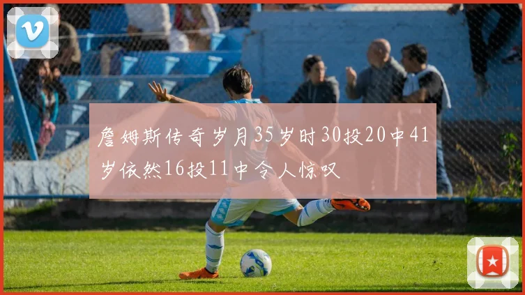 詹姆斯传奇岁月35岁时30投20中41岁依然16投11中令人惊叹