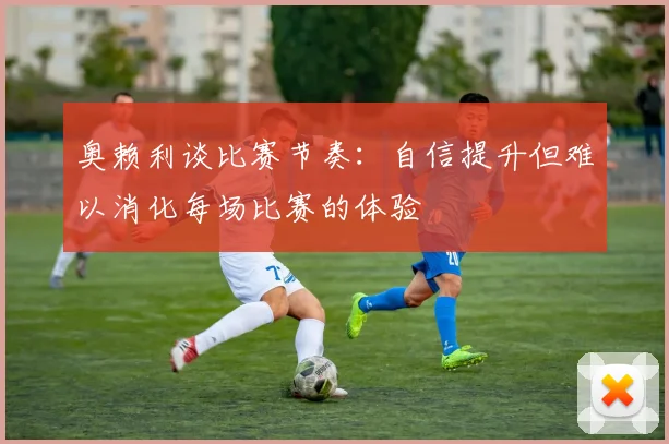 奥赖利谈比赛节奏：自信提升但难以消化每场比赛的体验