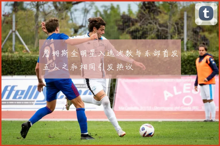 詹姆斯全明星入选次数与东部首发五人之和相同引发热议